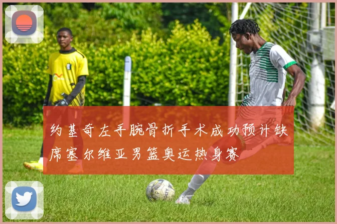 约基奇左手腕骨折手术成功预计缺席塞尔维亚男篮奥运热身赛