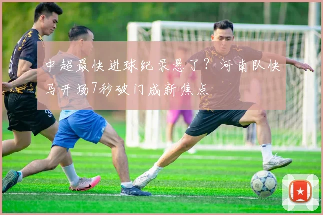 中超最快进球纪录悬了？河南队快马开场7秒破门成新焦点