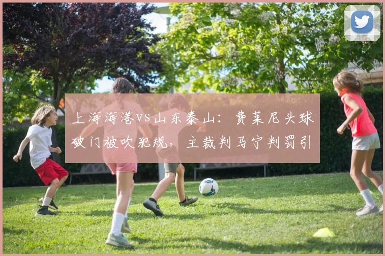 上海海港vs山东泰山:费莱尼头球破门被吹犯规,主裁判马宁判罚引争议