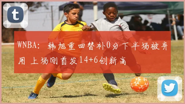 WNBA：韩旭重回替补0分下半场被弃用 上场刚首发14+6创新高