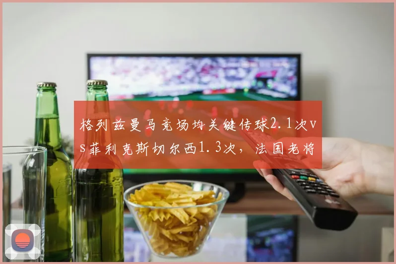 格列兹曼马竞场均关键传球2.1次vs菲利克斯切尔西1.3次,法国老将创造力完胜后辈
