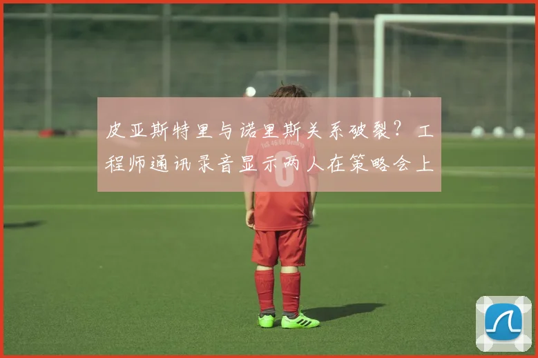 皮亚斯特里与诺里斯关系破裂？工程师通讯录音显示两人在策略会上激烈争吵