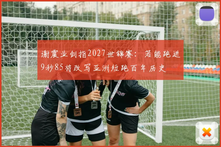 谢震业剑指2027世锦赛：若能跑进9秒85将改写亚洲短跑百年历史