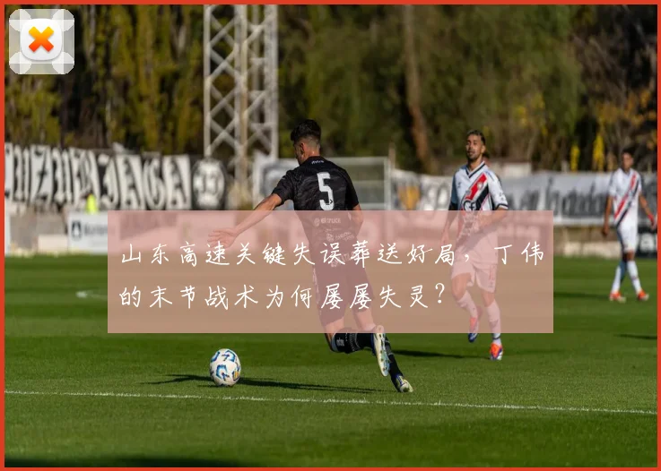 山东高速关键失误葬送好局，丁伟的末节战术为何屡屡失灵？