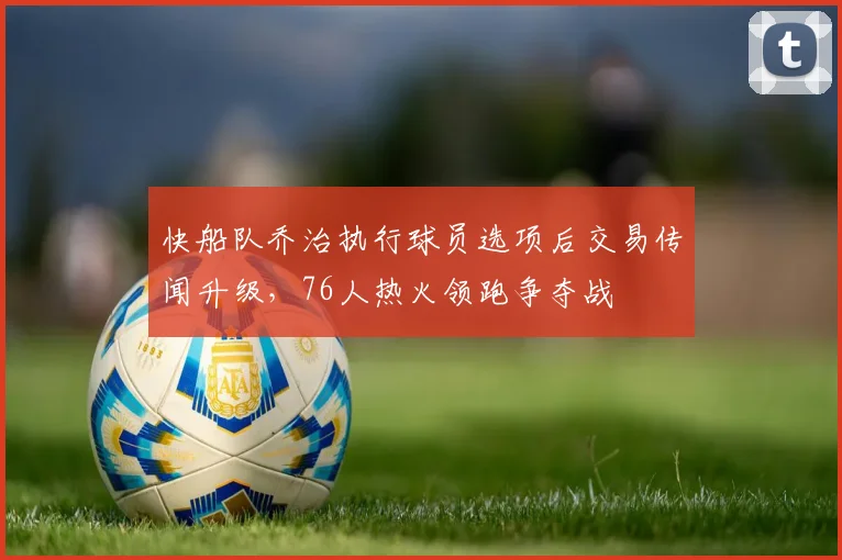 快船队乔治执行球员选项后交易传闻升级,76人热火领跑争夺战