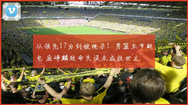从领先17分到被绝杀!男篮末节断电 庞峥麟致命失误未成救世主