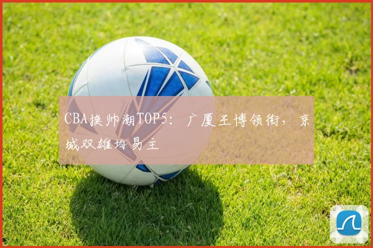CBA换帅潮TOP5：广厦王博领衔，京城双雄均易主