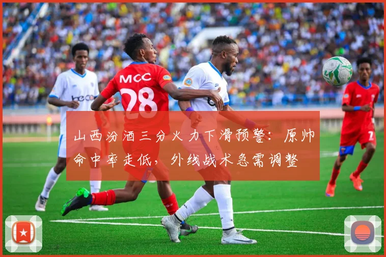 山西汾酒三分火力下滑预警：原帅命中率走低，外线战术急需调整