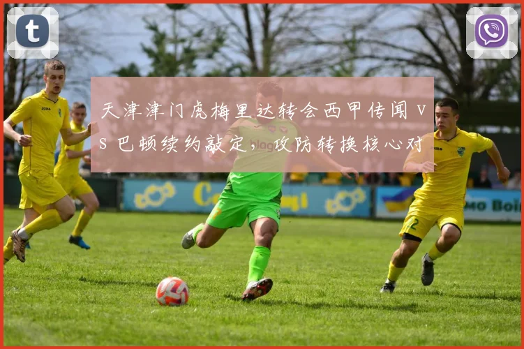 天津津门虎梅里达转会西甲传闻 vs 巴顿续约敲定，攻防转换核心对比