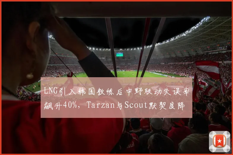 LNG引入韩国教练后中野联动失误率飙升40%,Tarzan与Scout默契度降至冰点